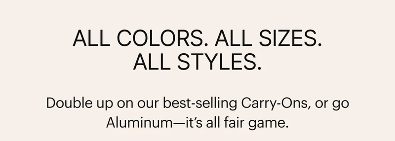 All colors. All sizes. All styles. Double up on our best-selling Carry-Ons, or go Aluminum—it’s all fair game.*