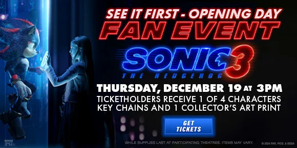 SEE IT FIRST - OPENING DAY | FAN EVENT | SONIC THE HEDGEHOG 3 | THURSDAY, DECEMBER 19 AT 3PM | TICKETHOLDERS RECEIVE 1 OF 4 CHARACTERS KEY CHAINS AND 1 COLLECTOR'S ART PRINT | GET TICKETS >
