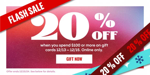FLASH SALE | 20% OFF when you spend $100 or more on gift cards 12/13-12/15. Online only. | GIFT NOW > | 20% OFF | Offer ends 12/15/24. See below for details.