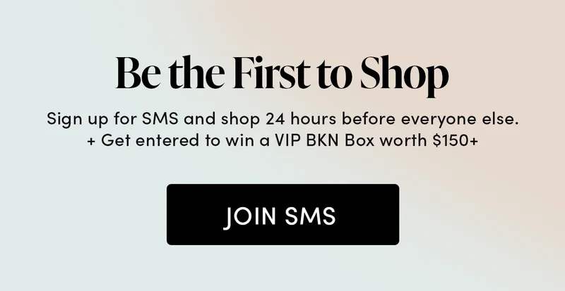 Be the First to Shop Sign up for SMS and shop 24 hours before everyone else.  + Get entered to win a VIP BKN Box worth $150+
