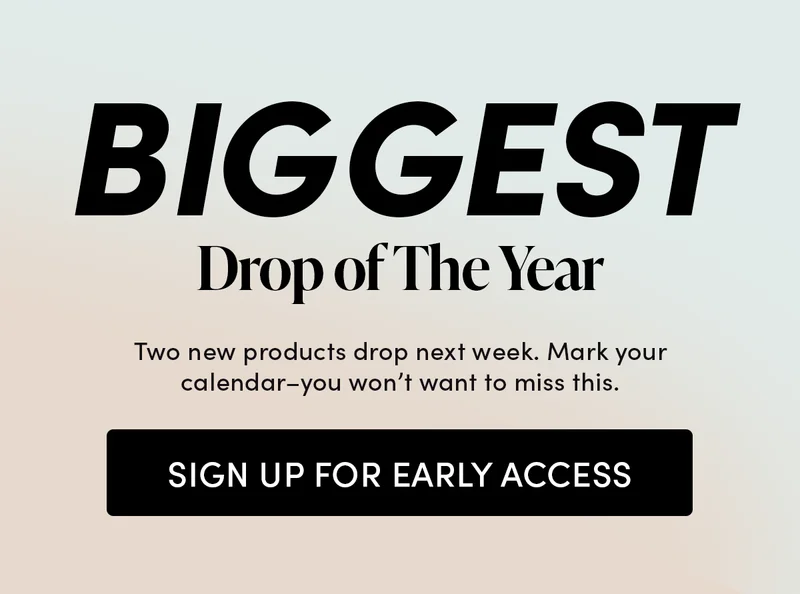 Biggest Drop of The Year Two new products drop next week. Mark your calendar–you won’t want to miss this. Sign up for early access