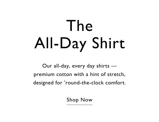 The all-day shirt                                            Our all-day, every day shirts - premium cotton with a hint of stretch, desgined for 'round-the-clock comfort.                                            Shop now