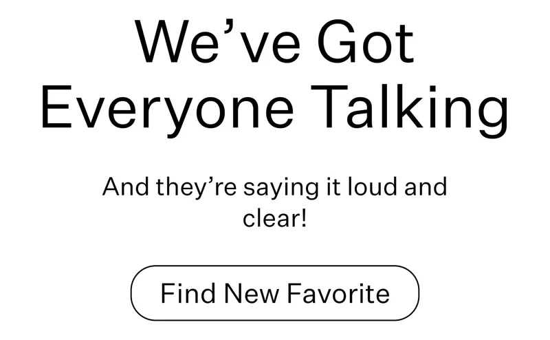 We’ve Got Everyone Talking And they’re saying it loud and clear! Find new favorite
