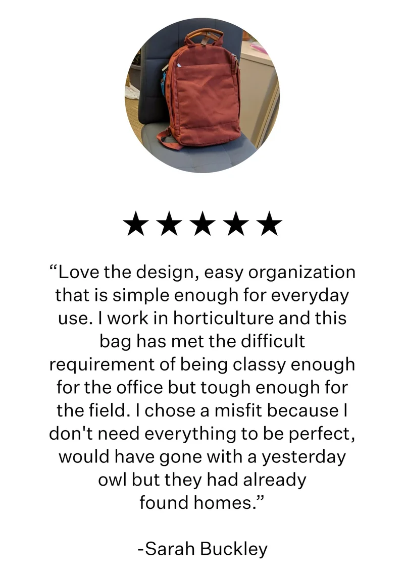 “Love the design, easy organization that is simple enough for everyday use. I work in horticulture and this bag has met the difficult requirement of being classy enough for the office but tough enough for the field. I chose a misfit because I don't need everything to be perfect, would have gone with a yesterday owl but they had already found homes.”  -Sarah Buckley