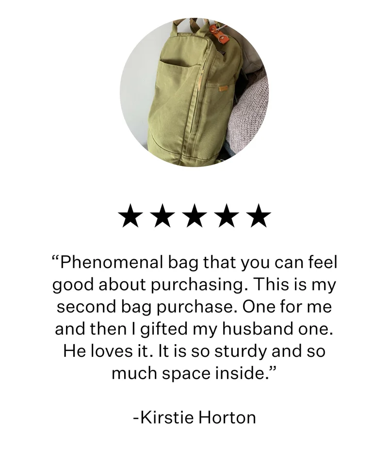 “Phenomenal bag that you can feel good about purchasing. This is my second bag purchase. One for me and then I gifted my husband one. He loves it. It is so sturdy and so much space inside.”  -Kirstie Horton