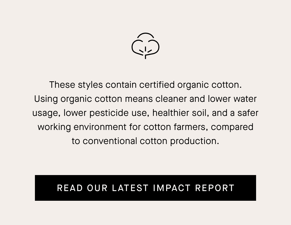 These styles contain certified organic cotton. Using organic cotton means cleaner and lower water usage, lower pesticide use, healthier soil, and a safer working environment for cotton farmers, compared to conventional cotton production.