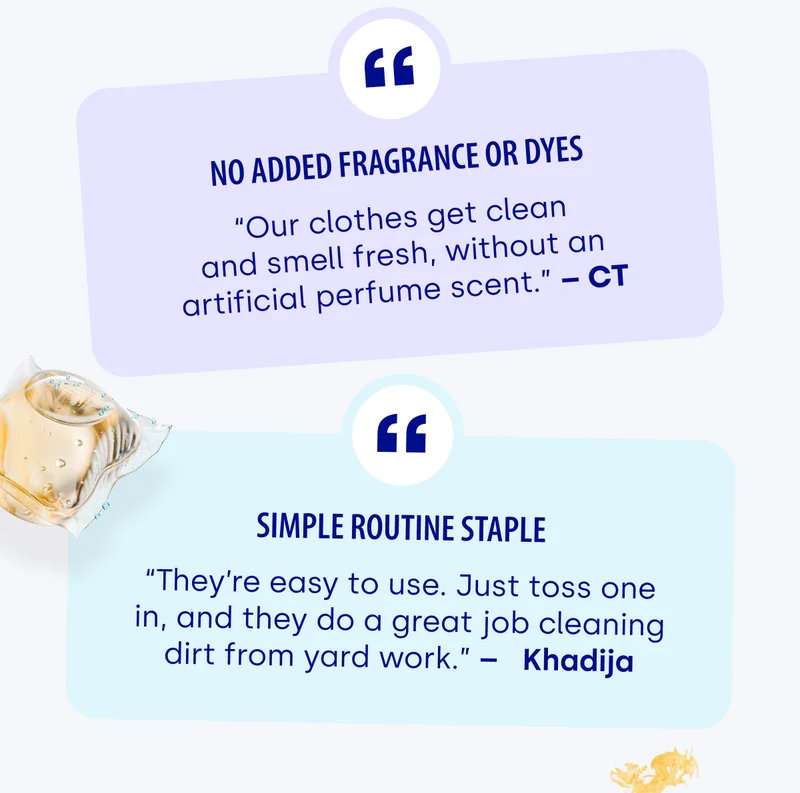 No added fragrance or dyes “Our clothes get clean and smell fresh, without an artificial perfume scent.” – CT Simple routine staple “They’re easy to use. Just toss one in, and they do a great job cleaning dirt from yard work.” –   Khadija