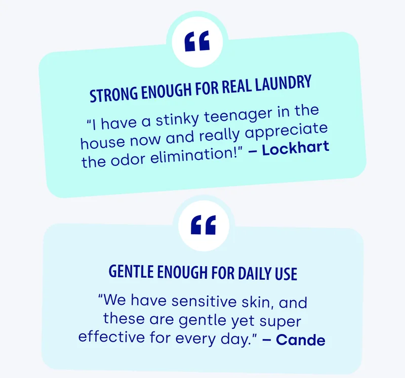 Strong enough for real laundry “I have a stinky teenager in the house now and really appreciate the odor elimination!” – Lockhart | Gentle enough for daily use “We have sensitive skin, and these are gentle yet super effective for every day.” – Cande
