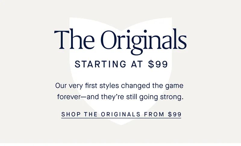 The Originals STARTING AT $99 Our very first styles changed the game forever-and they're still going strong SHOP THE ORIGINALS FROM $99