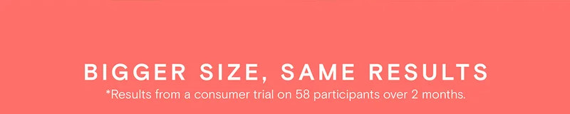 Bigger Size, Same Results - *Results from a consumer trial on 58 participants over 2 months.