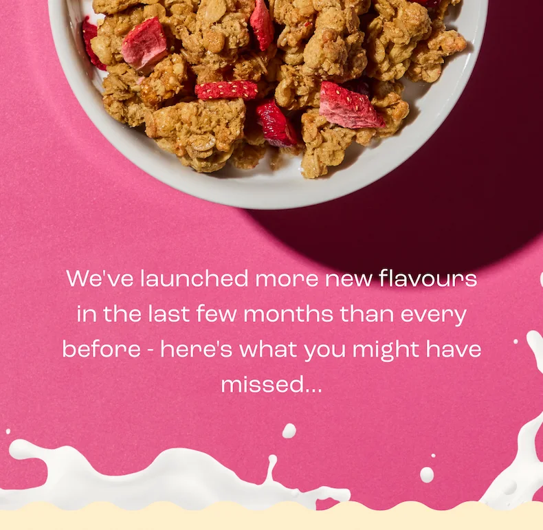 If you’re happy with the same bowl, the same crunch, and the same routine, we’re happy that you’re happy (and you really don’t have to keep reading).  But… If you ever get tired of eating the same cereal every day, just know that we have so many flavours to choose from — basically one to satisfy every mood.