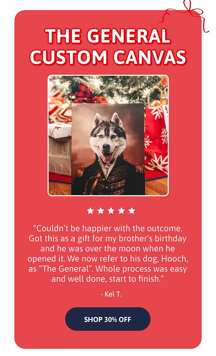The General Custom Canvas. Couldn’t be happier with the outcome. Got this as a gift for my brother’s birthday and he was over the moon when he opened it. We now refer to his dog, Hooch, as “The General”. Whole process was easy and well done, start to finish. - Kel T.