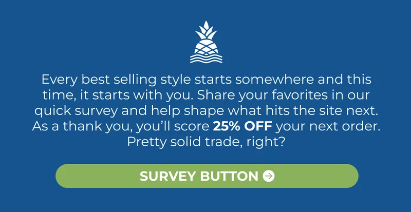 Every best selling style starts somewhere and this time, it starts with you. Share your favorites in our quick survey and help shape what hits the site next. As a thank you, you’ll score 25% OFF your next order. Pretty solid trade, right?