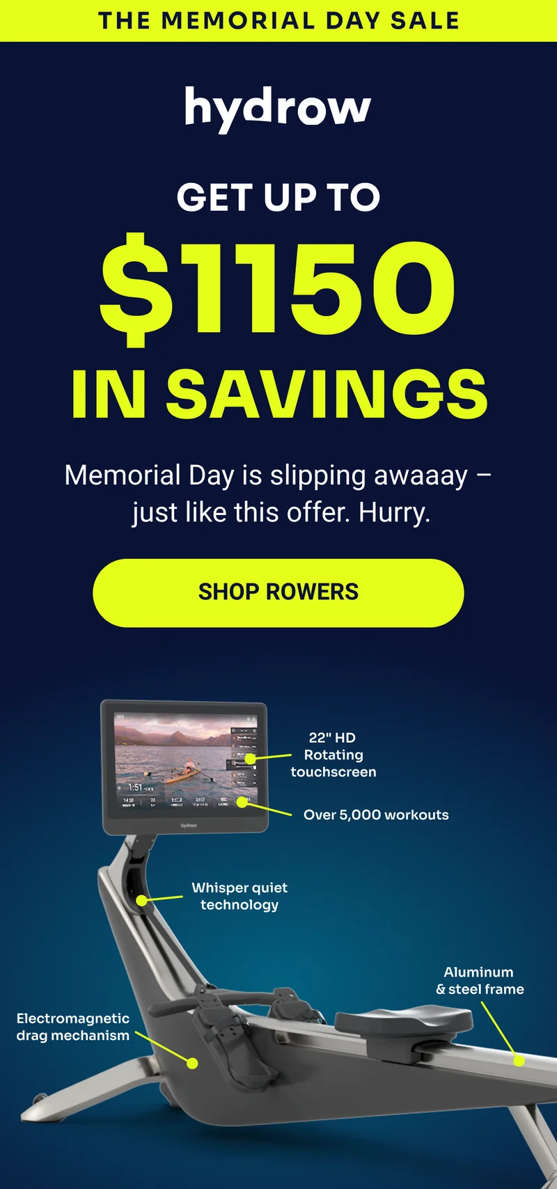 THE MEMORIAL DAY SALE hydrow Get up to $1150 in savings Memorial Day is slipping awaaay — just like this offer. Hurry. Shop rowers 22'' HD Rotating touchscreen Over 5,000 workouts Whisper quiet technology Electromagnetic drag mechanism Aluminum & steel frame