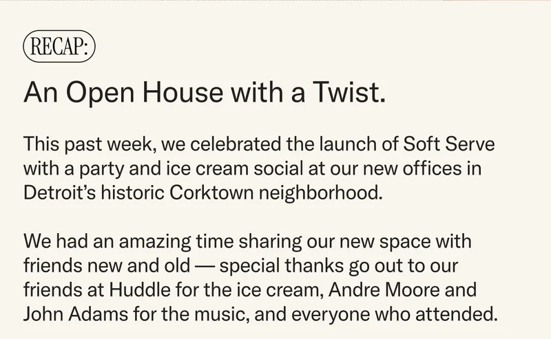 RECAP: An Open House with a Twist. This past week, we celebrated the launch of Soft Serve with a party and ice cream social at our new offices in Detroit’s historic Corktown neighborhood. We had an amazing time sharing our new space with friends new and old — special thanks go out to our friends at Huddle for the ice cream, Andre Moore and John Adams for the music, and everyone who attended.