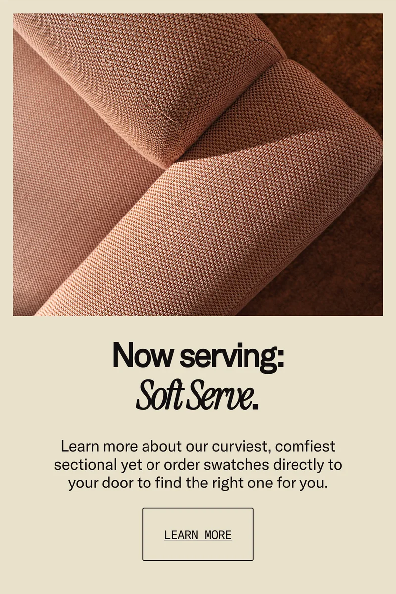 Now serving: Soft Serve. Learn more about our curviest, comfiest sectional yet or order swatches directly to your door.