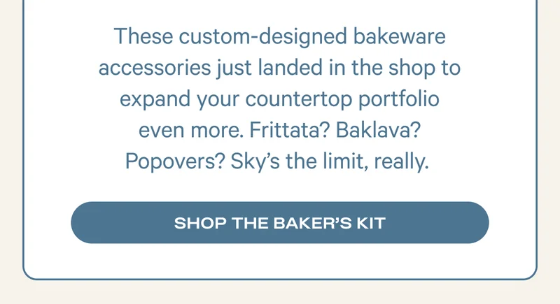 These custom-designed bakeware accessories just landed in the shop to expand your countertop portfolio even more. Frittata? Baklava? Popovers? Sky’s the limit, really.