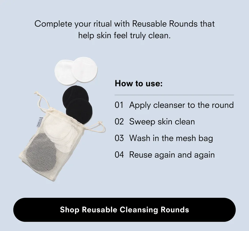 Complete your ritual with Reusable Rounds that help sking feel truly clean. Shop Reusable Cleasing Rounds.