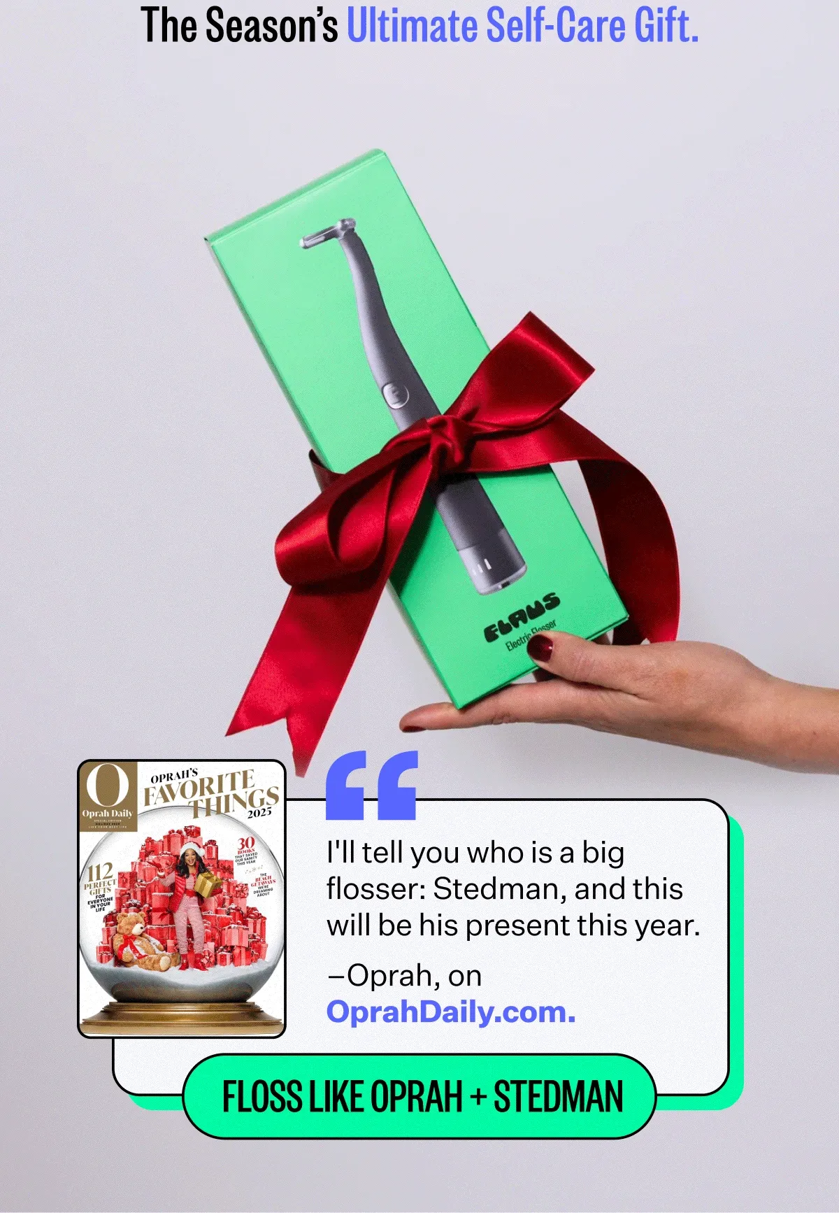 The Season's Ultimate Self-Care Gift. "I'll tell you who is a big flosser: Stedman, and this will be his present this year." –Oprah, on OprahDaily.com. Floss like Oprah + Stedman