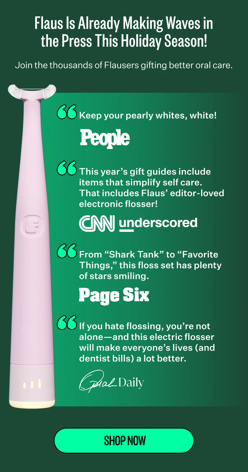 Flaus Is Already Making Waves in the Press This Holiday Season! Join the thousands of Flausers gifting better oral care. "Keep your pearly whites, white!" -People | "This year’s gift guides include items that simplify self care. That includes Flaus’ editor-loved electronic flosser!" -CNN underscored | "From “Shark Tank” to “Favorite Things,” this floss set has plenty of stars smiling." -Page Six | "If you hate flossing, you’re not alone—and this electric flosser will make everyone’s lives (and dentist bills) a lot better." -Oprah Daily | Shop now