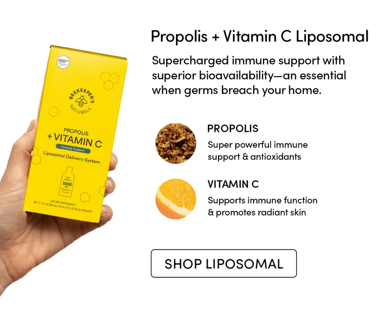 Propolis + Vitamin C Liposomal  Supercharged immune support with superior bioavailability—an essential when germs breach your home.    PROPOLIS     Super powerful immune support & antioxidants     VITAMIN C     Supports immune function & promotes radiant skin