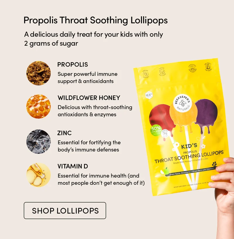 Propolis Throat Soothing Lollipops            A delicious daily treat for your kids (just don’t tell them it’s actually good for them).         PROPOLIS     Powerful immune support & antioxidants     WILDFLOWER HONEY  Delicious with throat-soothing antioxidants & enzymes         ZINC Essential for fortifying the body’s immune defenses   VITAMIN D  Essential for immune health (and most people don’t get enough of it)