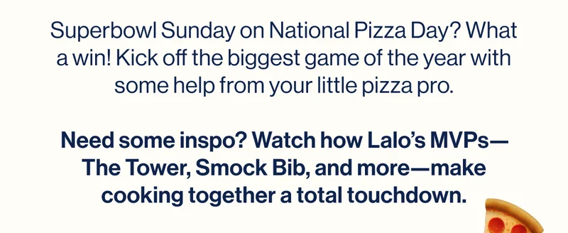 Superbowl Sunday on National Pizza Day? What a win! Kick off the biggest game of the year with some help from your little pizza pro.  Need some inspo? Watch how Lalo’s MVPs—The Tower, Smock Bib, and more—make cooking together a total touchdown.