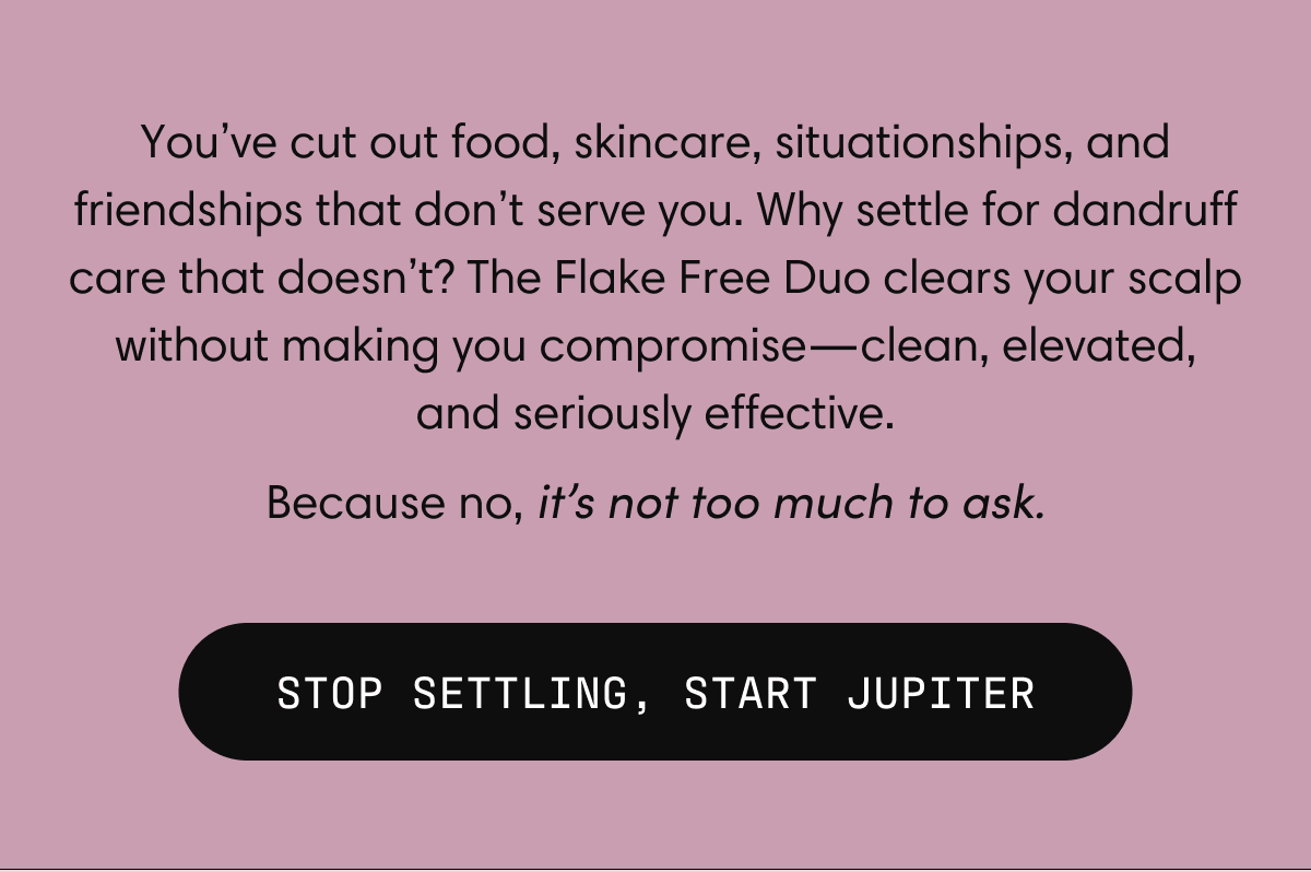 You’ve cut out food, skincare, situationships, and friendships that don’t serve you. Why settle for dandruff care that doesn’t? The Flake Free Duo clears your scalp without making you compromise—clean, elevated, and seriously effective. Because no, it’s not too much to ask. | STOP SETTLING, START JUPITER