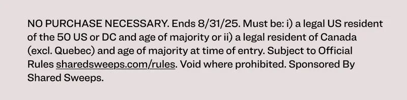NO PURCHASE NECESSARY. Ends 8/31/25. Must be: i) a legal US resident of the 50 US or DC and age of majority or ii) a legal resident of Canada (excl. Quebec) and age of majority at time of entry. Subject to Official Rules available at sharedsweeps.com/rules. Void where prohibited. Sponsored by Shared Sweeps.