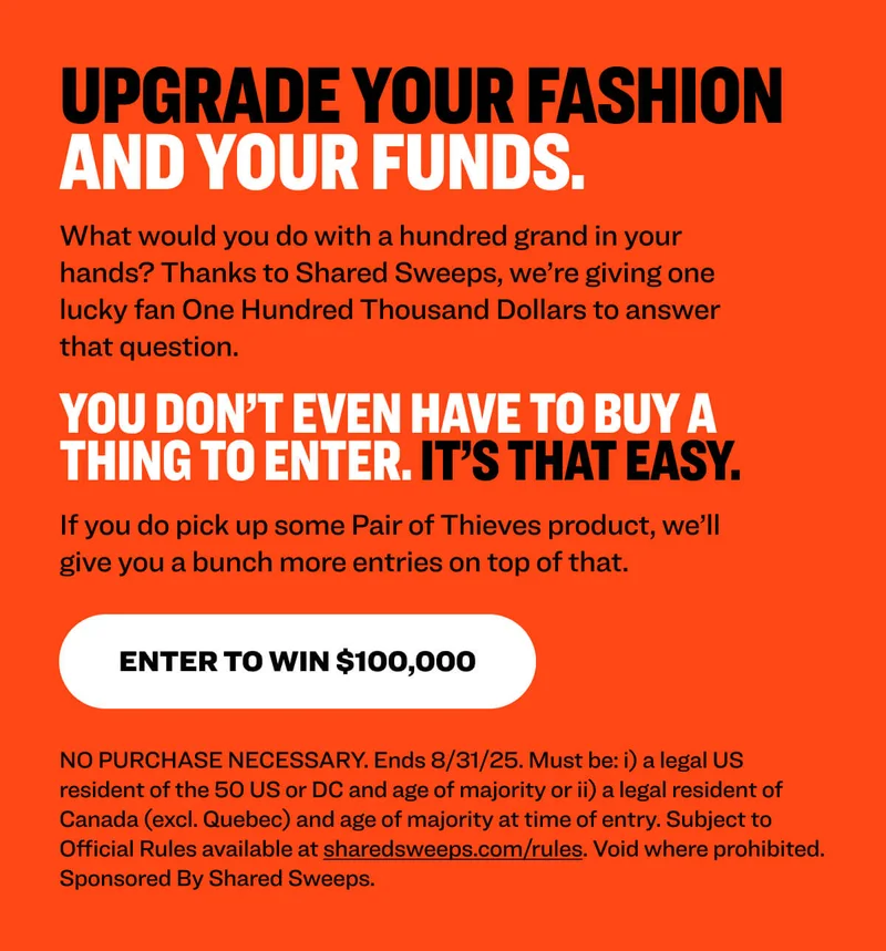 Upgrade your fashion and your funds.  What would you do with a hundred grand in your hands? Thanks to Shared Sweeps, we’re giving one lucky fan One Hundred Thousand Dollars to answer that question.  You don’t even have to buy a thing to enter. It’s that easy.  If you do pick up some Pair of Thieves product, we’ll give you a bunch more entries on top of that.  Enter to Win $100,000 NO PURCHASE NECESSARY. Ends 8/31/25. Must be: i) a legal US resident of the 50 US or DC and age of majority or ii) a legal resident of Canada (excl. Quebec) and age of majority at time of entry. Subject to Official Rules available at sharedsweeps.com/rules. Void where prohibited. Sponsored By Shared Sweeps.