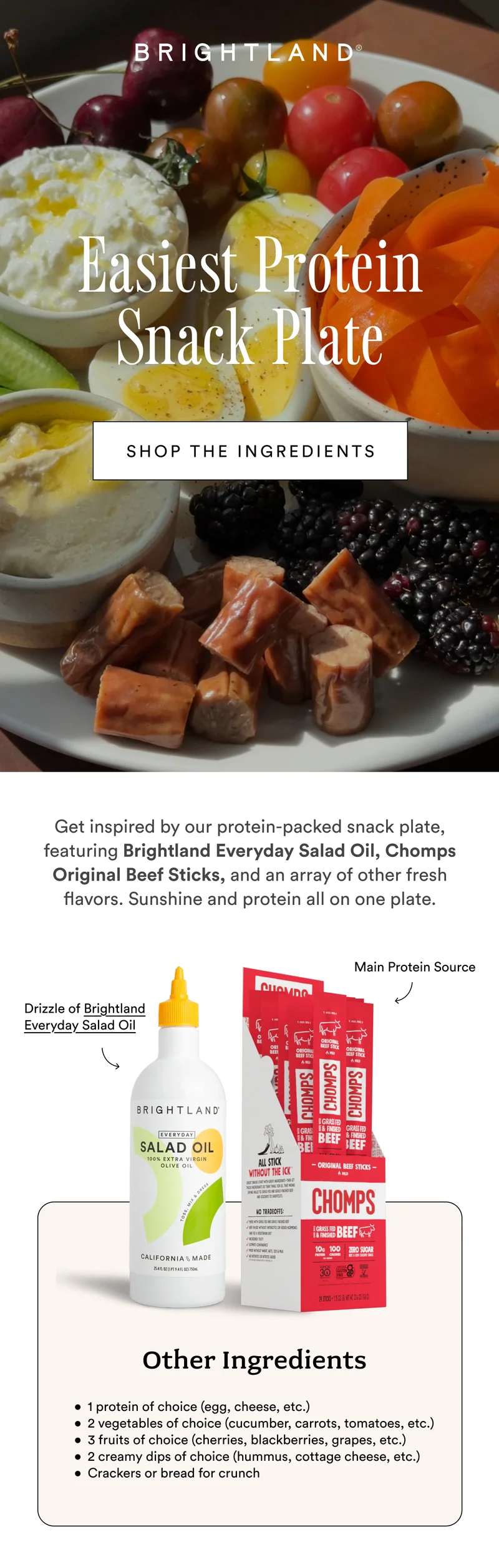 Easiest Protein Snack Plate SHOP THE INGREDIENTS Get inspired by our protein-packed snack plate, featuring Brightland Everyday Salad Oil, Chomps Original Beef Sticks, and an array of other fresh flavors. Sunshine and protein all on one plate.  Main Protein Source Drizzle of Brightland Everyday Salad Oil Other Ingredients 1 protein of choice (egg, cheese, etc.) 2 vegetables of choice (cucumber, carrots, tomatoes, etc.) 3 fruits of choice (cherries, blackberries, grapes, etc.) 2 creamy dips of choice (hummus, cottage cheese, etc.) Crackers or bread for crunch