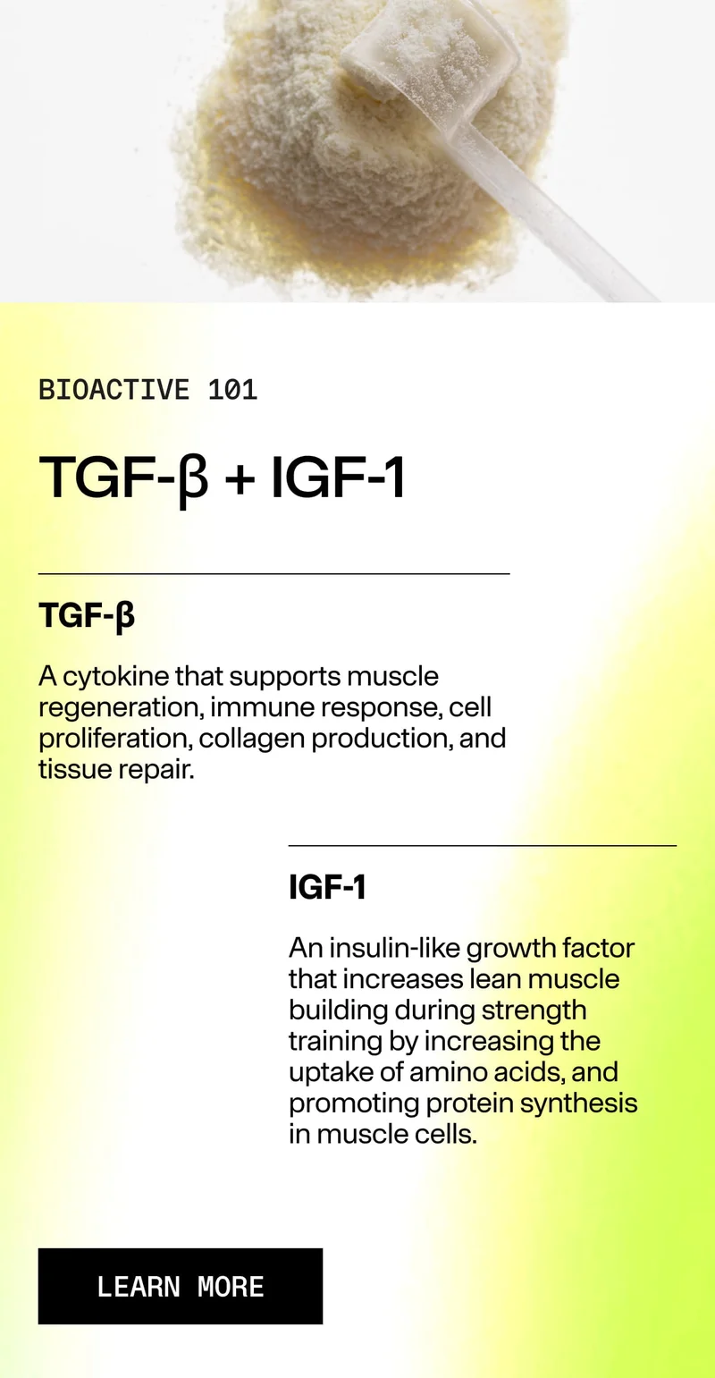 BIOACTIVE 101. TGF-β + IGF-1. TGF-β: A cytokine that supports muscle regeneration, immune response, cell proliferation, collagen production, and tissue repair. IGF-1: An insulin-like growth factor that increases lean muscle building. LEARN MORE.