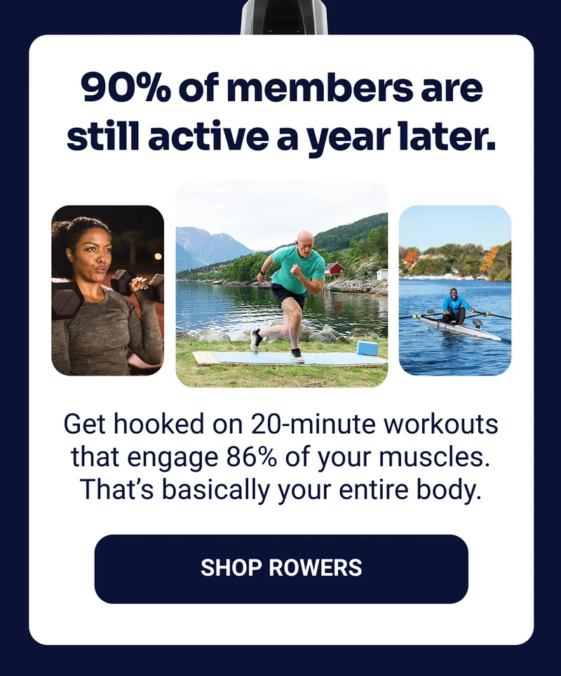 90% of members are still active a year later. Get hooked on 20-minute workouts that engage 86% of your muscles. That's basically your entire body. Shop Rowers