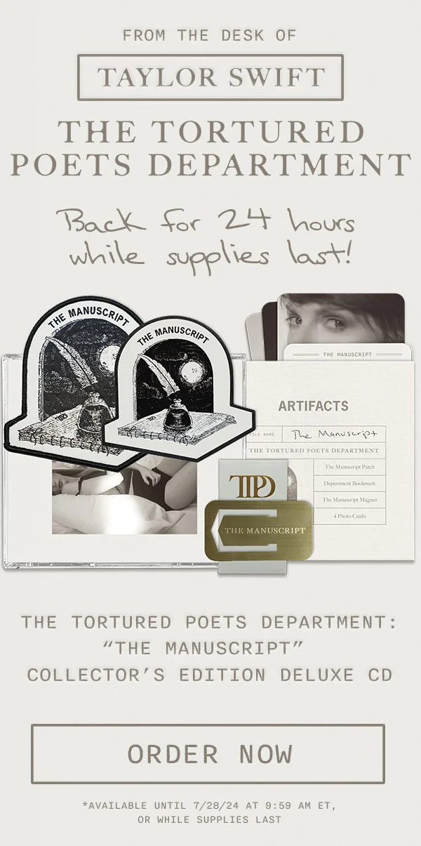 From the desk of Taylor Swift. THE TORTURED POETS DEPARTMENT. Back for 24 hours while supplies last! THE TORTURED POETS DEPARTMENT: "The Manuscript" Collector's Edition Deluxe CD. Order now. *Available until 7/28/24 at 9:59am ET, or while supplies last