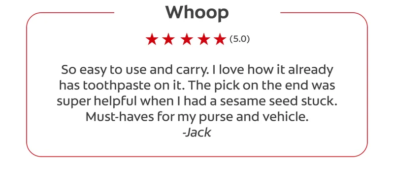 Whoop (5.0) So easy to use and carry. I love how it already has toothpaste on it. The pick on the end was super helpful when I had a sesame seed stuck. Must-haves for my purse and vehicle. -Jack