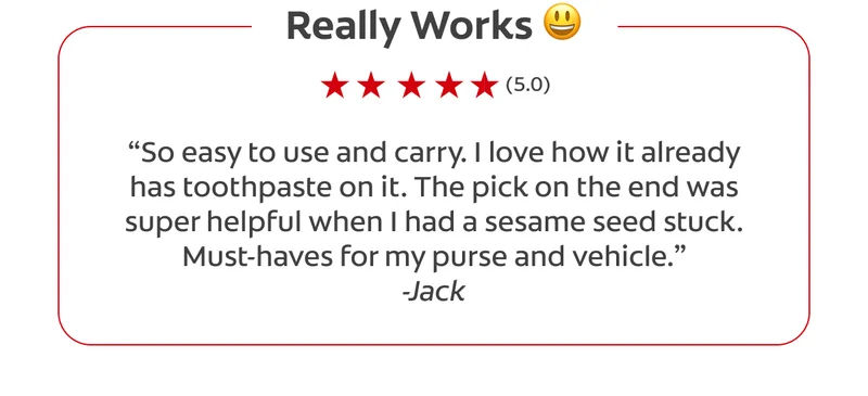 Really Works 😃 (5.0) “So easy to use and carry. I love how it already has toothpaste on it. The pick on the end was super helpful when I had a sesame seed stuck. Must-haves for my purse and vehicle.” -Jack