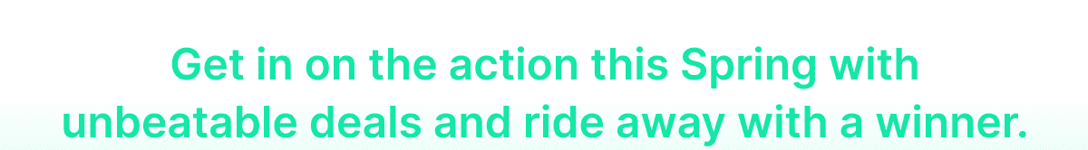 Get in on the action this Spring with unbeatable deals and ride away with a winner.