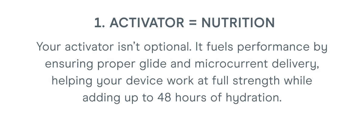 1. Activator = Nutrition: Your activator isn’t optional. It fuels performance by ensuring proper glide and microcurrent delivery, helping your device work at full strength while adding up to 48 hours of hydration.