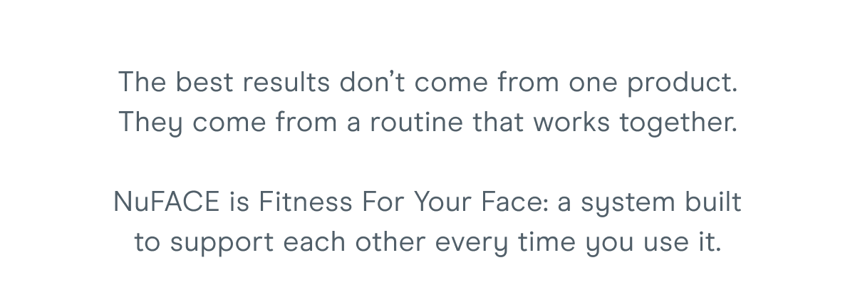 The best results don’t come from one product. They come from a routine that works together. NuFACE is Fitness For Your Face: a system built to support each other every time you use it.