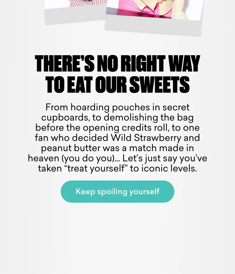 There’s no right way to eat our sweets.  From hoarding pouches in secret cupboards, to demolishing the bag before the opening credits roll, to one fan who decided Wild Strawberry and peanut butter was a match made in heaven (you do you)… Let’s just say you’ve taken “treat yourself” to iconic levels.