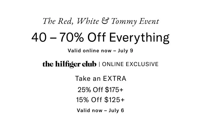 The red, white & Tommy event                                            40 - 70% off everything                                            Valid in stores now - July 9                                            the Hilfiger club online exclusive                                            Take an extra 25% off $175+                                            15% off $125+                                            Valid now - July 6