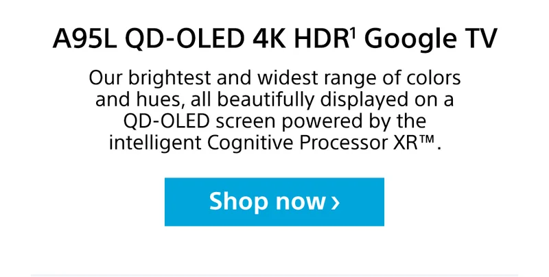 A95L QD-OLD 4K HDR¹ Google TV | Our brightest and widest range of colors and hues, all beautifully displayed on a QD-OLED screen powered by the intelligent Cognitive Processor XR™. | Shop now