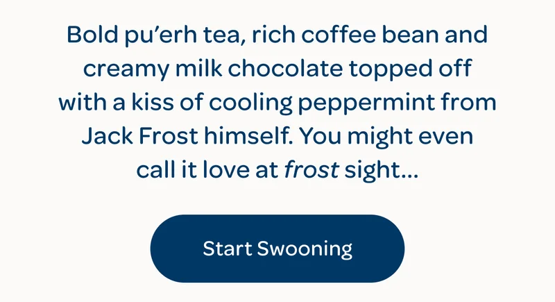 Bold pu’erh tea, rich coffee bean and creamy milk chocolate topped off with a kiss of cooling peppermint from Jack Frost himself. You might even call it love at frost sight… - Start swooning