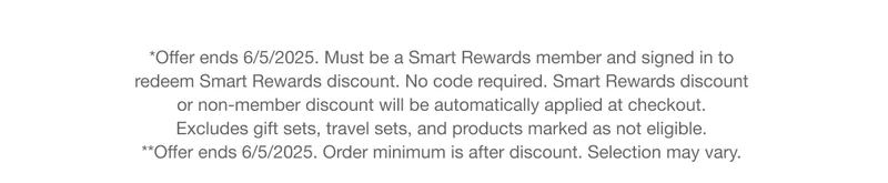 *Offer ends 6/5/2025. Must be a Smart Rewards member and signed in to  redeem Smart Rewards discount. No code required. Smart Rewards discount  or non-member discount will be automatically applied at checkout.  Excludes gift sets, travel sets, and products marked as not eligible.  **Offer ends 6/5/2025. Order minimum is after discount. Selection may vary.