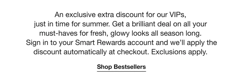 An exclusive extra discount for our VIPs,  just in time for summer. Get a brilliant deal on all your must-haves for fresh, glowy looks all season long.  Sign in to your Smart Rewards account and we’ll apply the discount automatically at checkout. Exclusions apply. | Shop Bestsellers