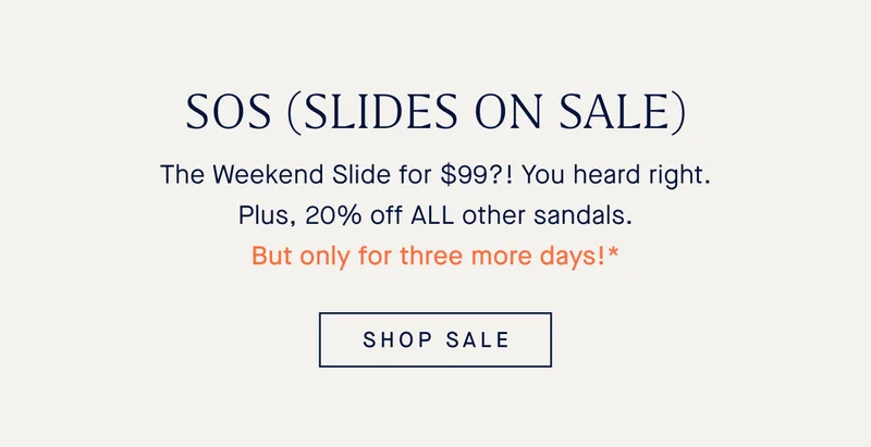 SOS (SLIDES ON SALE) The Weekend Slide for $99?! You heard that right. Plus, 20% off ALL other sandals. But only for three more days!* SHOP SALE