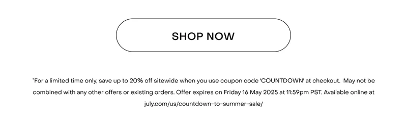 Shop now.*For a limited time only, save up to 20% off sitewide when you use coupon code 'COUNTDOWN' at checkout. May not be combined with any other offers or existing orders. Offer expires on Friday 16 May 2025 at 11:59pm PST. Available online at july.com/us/countdown-to-summer-sale/