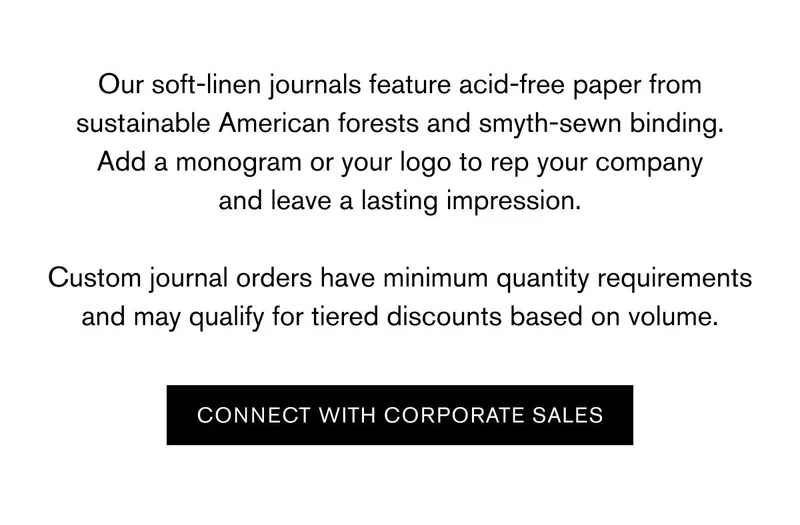 Our soft-linen journals feature acid-free paper from sustainable American forests and smyth-sewn binding. Add a monogram or your logo to rep your company and leave a lasting impression.  Custom journal orders have minimum quantity requirements and may qualify for tiered discounts based on volume. | CONNECT WITH CORPORATE SALES