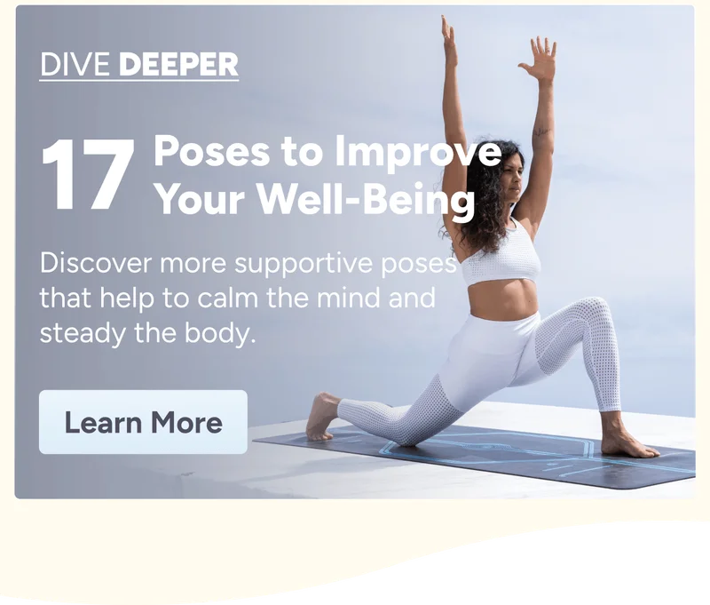 Dive Deeper 17 Poses to Improve Your Well-Being Discover more supportive poses that help to calm the mind and steady the body. Learn More