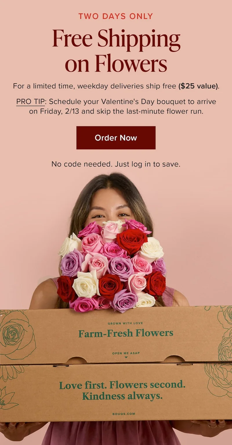 TWO DAYS ONLY: Free Shipping on Flowers. For a limited time, weekday deliveries ship free ($25 value). PRO TIP: Schedule your Valentine's Day bouquet to arrive on Friday, 2/13 and skip the last-minute flower run. Order Now. No code needed. Just log in to save.